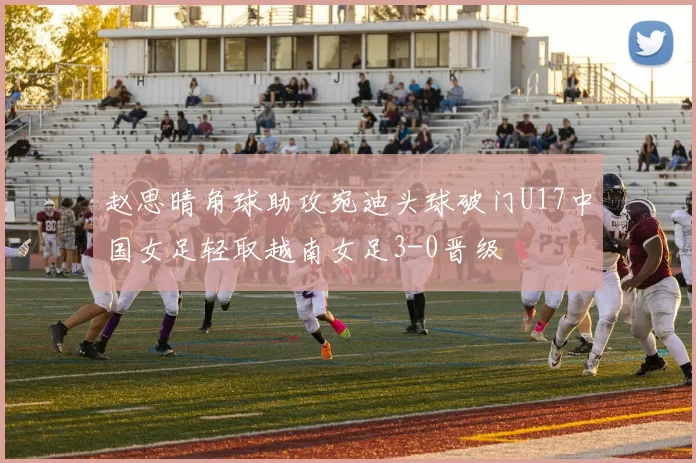赵思晴角球助攻宛迪头球破门U17中国女足轻取越南女足3-0晋级