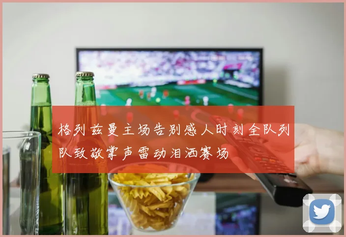 格列兹曼主场告别感人时刻全队列队致敬掌声雷动泪洒赛场