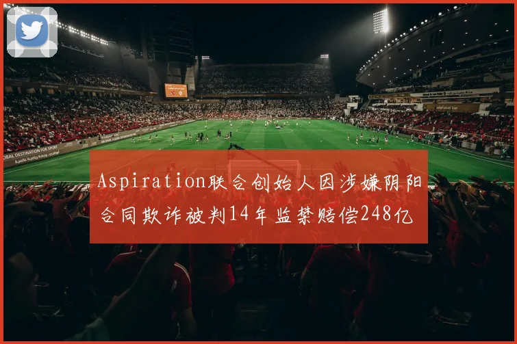 Aspiration联合创始人因涉嫌阴阳合同欺诈被判14年监禁赔偿248亿