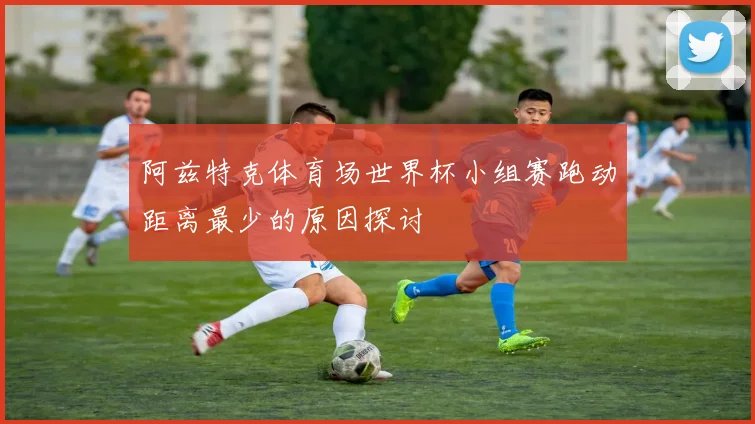 阿兹特克体育场世界杯小组赛跑动距离最少的原因探讨