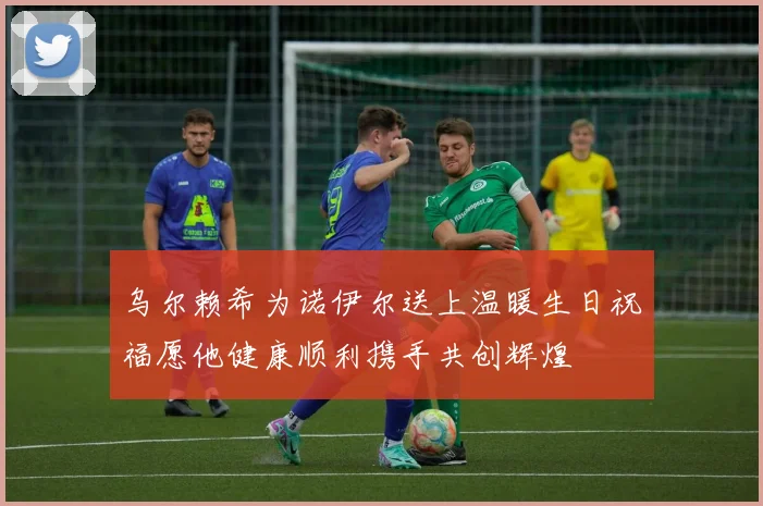 乌尔赖希为诺伊尔送上温暖生日祝福愿他健康顺利携手共创辉煌