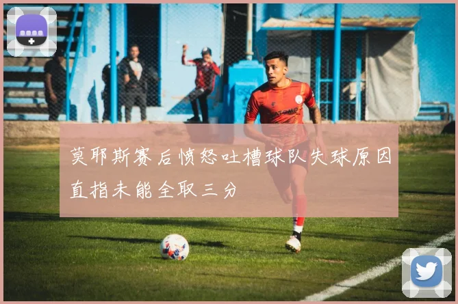 莫耶斯赛后愤怒吐槽球队失球原因直指未能全取三分
