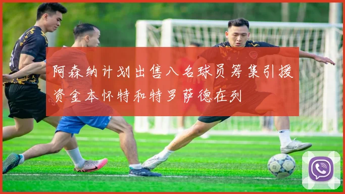 阿森纳计划出售八名球员筹集引援资金本怀特和特罗萨德在列