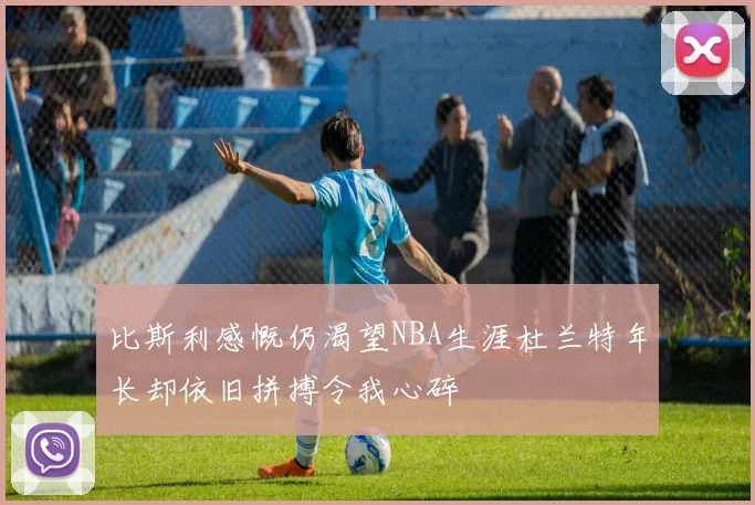 比斯利感慨仍渴望NBA生涯杜兰特年长却依旧拼搏令我心碎