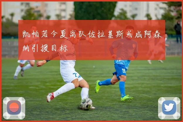 凯帕若今夏离队佐拉基斯或成阿森纳引援目标