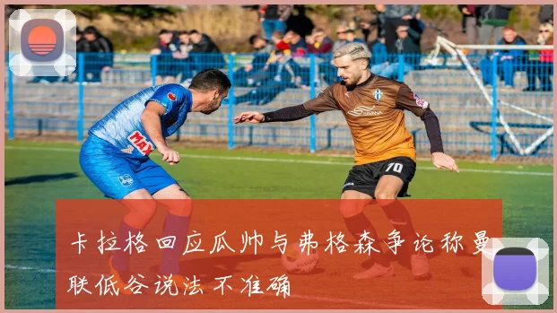 卡拉格回应瓜帅与弗格森争论称曼联低谷说法不准确