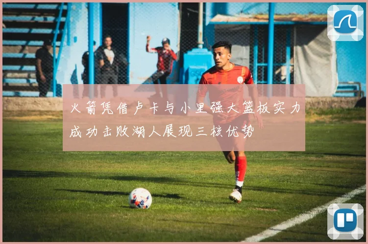 火箭凭借卢卡与小里强大篮板实力成功击败湖人展现三核优势