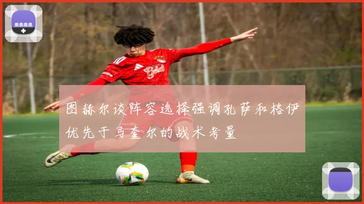 图赫尔谈阵容选择强调孔萨和格伊优先于马奎尔的战术考量