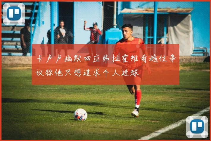 卡卢卢幽默回应弗拉霍维奇越位争议称他只想追求个人进球