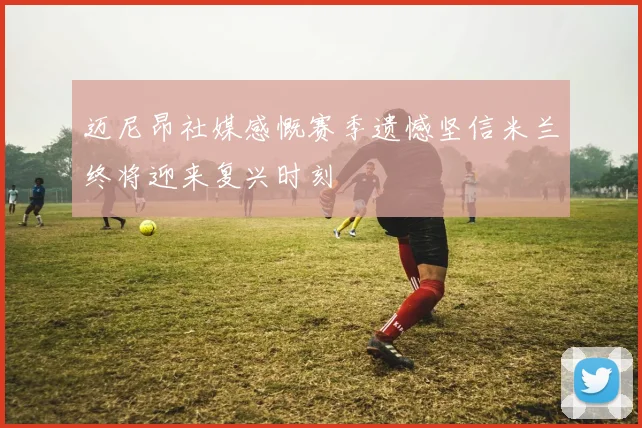 迈尼昂社媒感慨赛季遗憾坚信米兰终将迎来复兴时刻